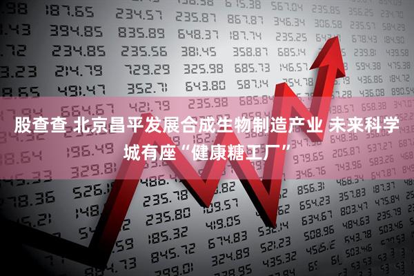 股查查 北京昌平发展合成生物制造产业 未来科学城有座“健康糖工厂”