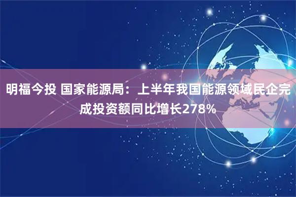 明福今投 国家能源局：上半年我国能源领域民企完成投资额同比增长278%
