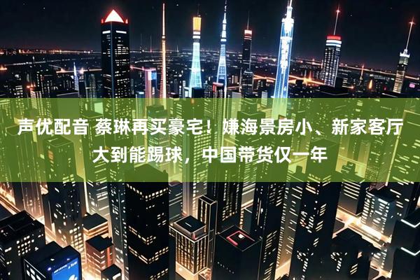 声优配音 蔡琳再买豪宅！嫌海景房小、新家客厅大到能踢球，中国带货仅一年