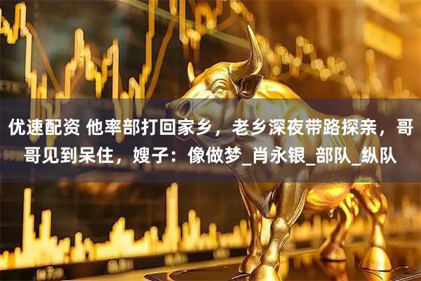 优速配资 他率部打回家乡，老乡深夜带路探亲，哥哥见到呆住，嫂子：像做梦_肖永银_部队_纵队