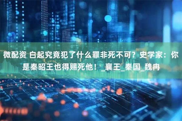 微配资 白起究竟犯了什么罪非死不可？史学家：你是秦昭王也得赐死他！_襄王_秦国_魏冉