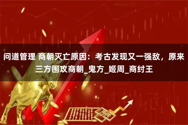 问道管理 商朝灭亡原因：考古发现又一强敌，原来三方围攻商朝_鬼方_姬周_商纣王