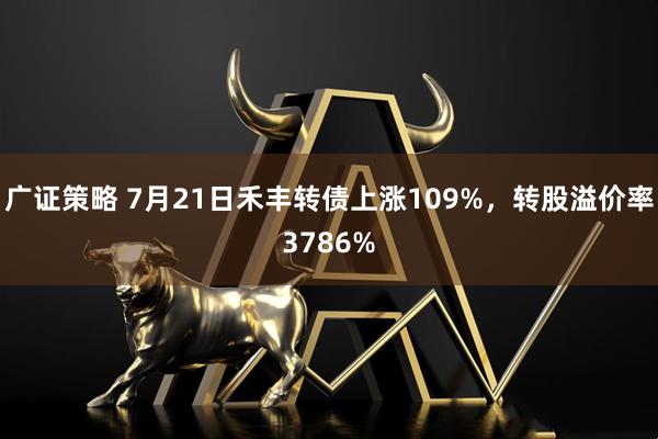 广证策略 7月21日禾丰转债上涨109%，转股溢价率3786%