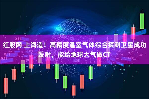 红股网 上海造！高精度温室气体综合探测卫星成功发射，能给地球大气做CT
