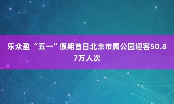 乐众盈 “五一”假期首日北京市属公园迎客50.87万人次