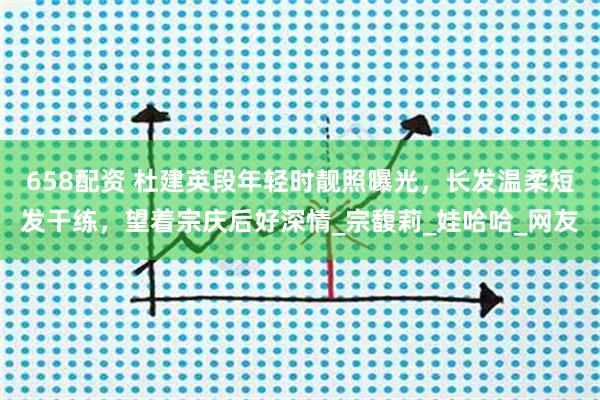 658配资 杜建英段年轻时靓照曝光，长发温柔短发干练，望着宗庆后好深情_宗馥莉_娃哈哈_网友