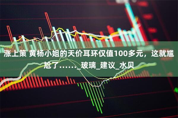 涨上策 黄杨小姐的天价耳环仅值100多元，这就尴尬了……_玻璃_建议_水贝