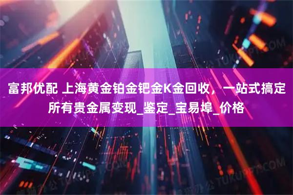 富邦优配 上海黄金铂金钯金K金回收，一站式搞定所有贵金属变现_鉴定_宝易埠_价格