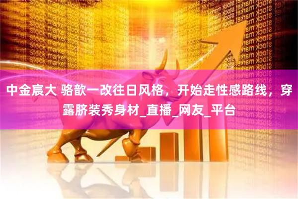中金宸大 骆歆一改往日风格，开始走性感路线，穿露脐装秀身材_直播_网友_平台