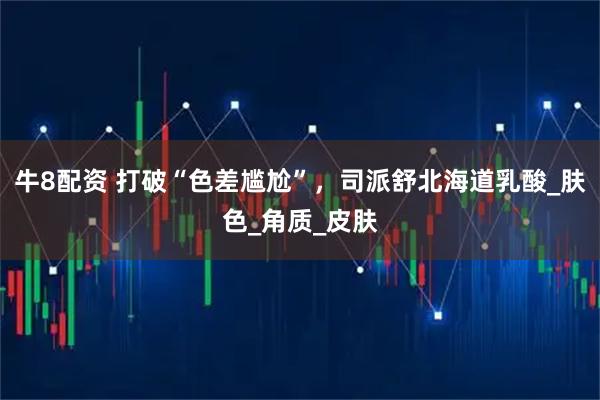 牛8配资 打破“色差尴尬”，司派舒北海道乳酸_肤色_角质_皮肤