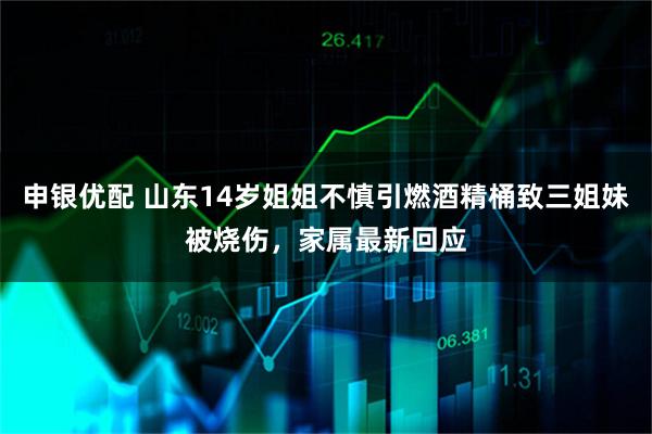 申银优配 山东14岁姐姐不慎引燃酒精桶致三姐妹被烧伤，家属最新回应