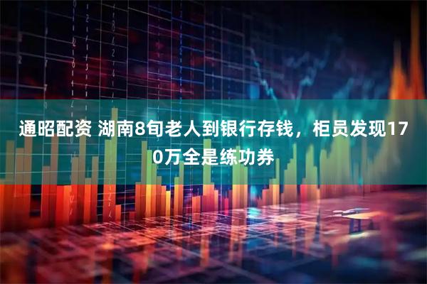 通昭配资 湖南8旬老人到银行存钱，柜员发现170万全是练功券