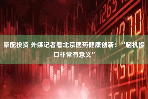 豪配投资 外媒记者看北京医药健康创新：“脑机接口非常有意义”
