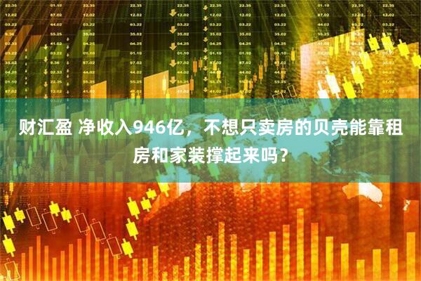 财汇盈 净收入946亿，不想只卖房的贝壳能靠租房和家装撑起来吗？