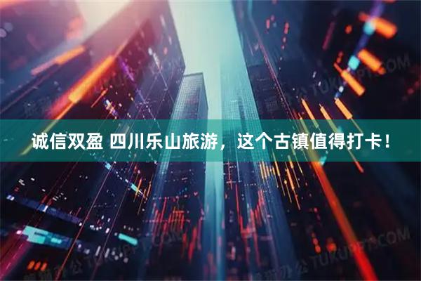 诚信双盈 四川乐山旅游，这个古镇值得打卡！