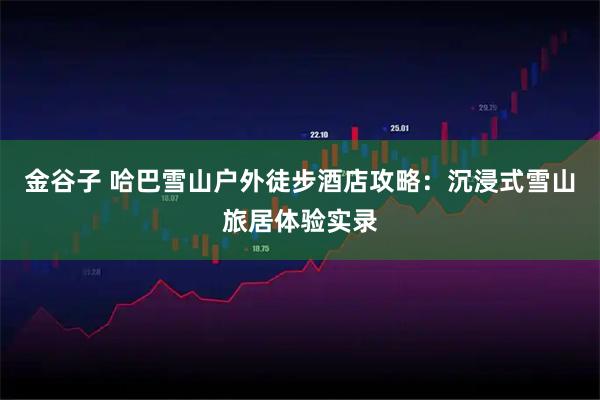 金谷子 哈巴雪山户外徒步酒店攻略：沉浸式雪山旅居体验实录
