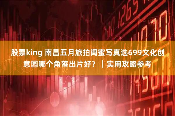 股票king 南昌五月旅拍闺蜜写真选699文化创意园哪个角落出片好？｜实用攻略参考
