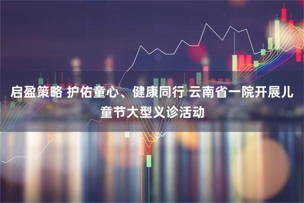 启盈策略 护佑童心、健康同行 云南省一院开展儿童节大型义诊活动