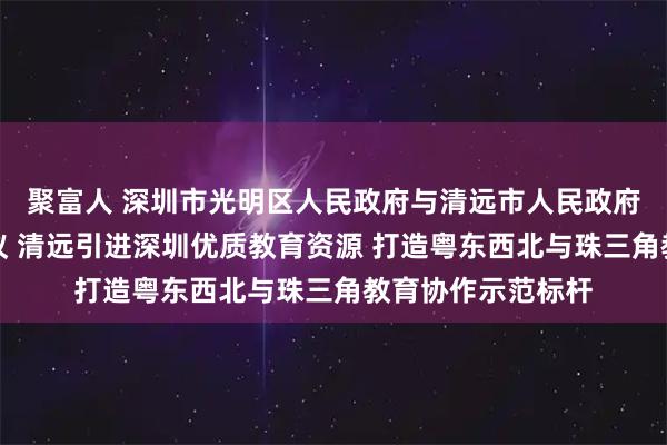 聚富人 深圳市光明区人民政府与清远市人民政府签订合作框架协议 清远引进深圳优质教育资源 打造粤东西北与珠三角教育协作示范标杆