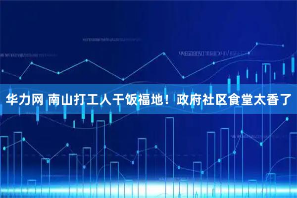 华力网 南山打工人干饭福地！政府社区食堂太香了