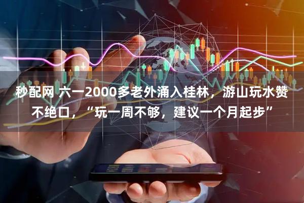 秒配网 六一2000多老外涌入桂林，游山玩水赞不绝口，“玩一周不够，建议一个月起步”