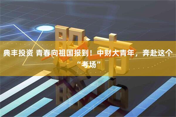 典丰投资 青春向祖国报到！中财大青年，奔赴这个“考场”