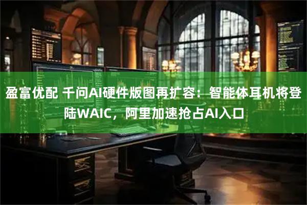 盈富优配 千问AI硬件版图再扩容：智能体耳机将登陆WAIC，阿里加速抢占AI入口