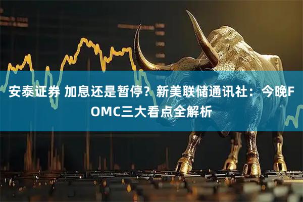 安泰证券 加息还是暂停？新美联储通讯社：今晚FOMC三大看点全解析