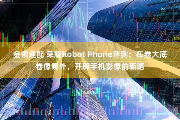 金领速配 荣耀Robot Phone评测：在卷大底卷像素外，开辟手机影像的新路