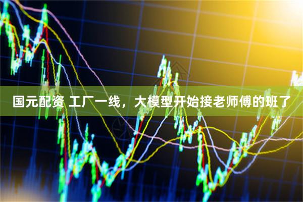 国元配资 工厂一线，大模型开始接老师傅的班了