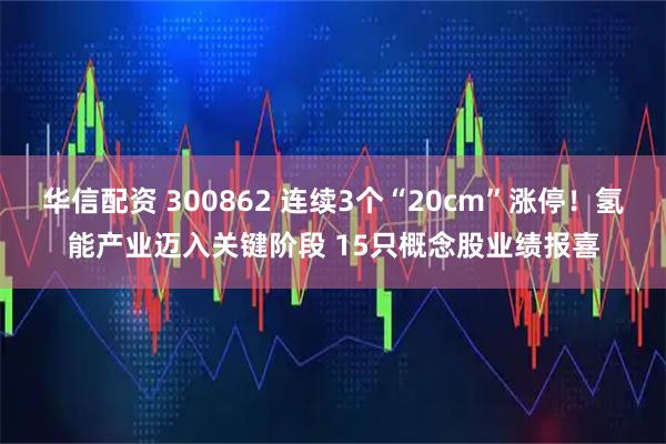 华信配资 300862 连续3个“20cm”涨停！氢能产业迈入关键阶段 15只概念股业绩报喜