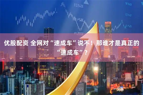 优股配资 全网对“速成车”说不！那谁才是真正的“速成车”？
