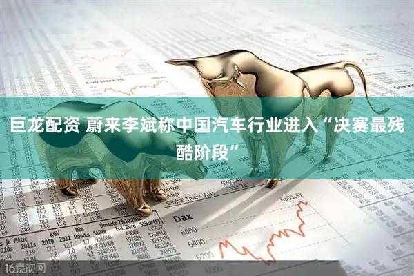 巨龙配资 蔚来李斌称中国汽车行业进入“决赛最残酷阶段”