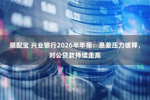 顺配宝 兴业银行2026半年报：息差压力缓释，对公贷款持续走高